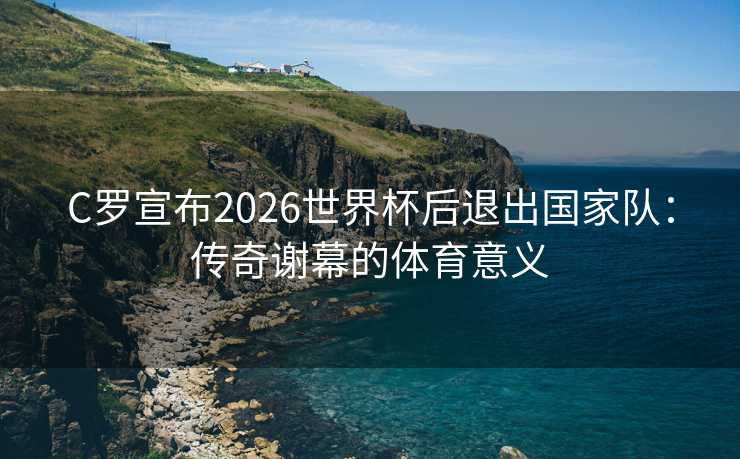 C罗宣布2026世界杯后退出国家队：传奇谢幕的体育意义