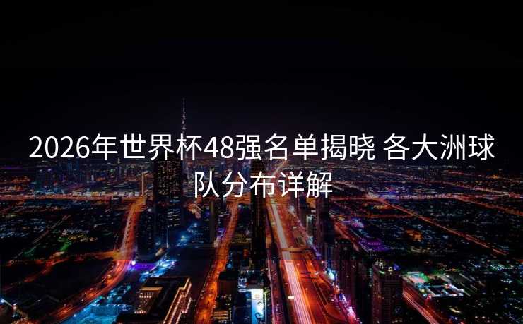 2026年世界杯48强名单揭晓 各大洲球队分布详解